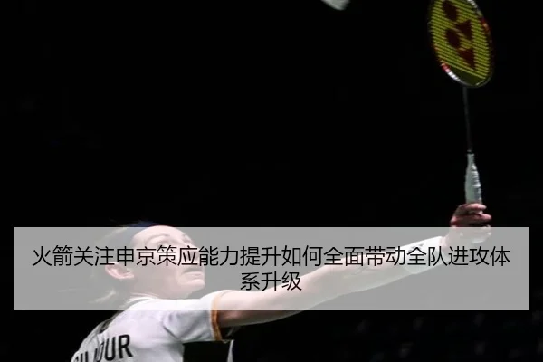 火箭关注申京策应能力提升如何全面带动全队进攻体系升级
